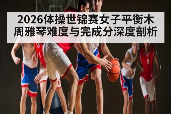 2026体操世锦赛女子平衡木周雅琴难度与完成分深度剖析