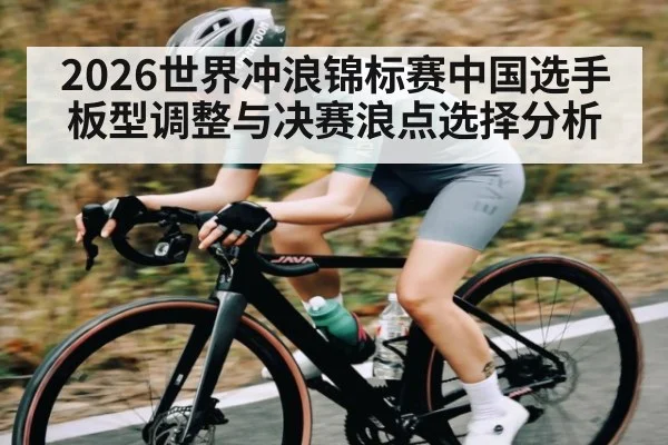 2026世界冲浪锦标赛中国选手板型调整与决赛浪点选择分析