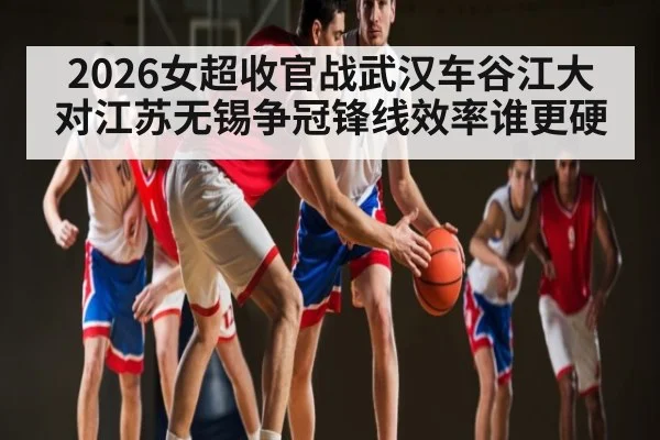 2026女超收官战武汉车谷江大对江苏无锡争冠锋线效率谁更硬