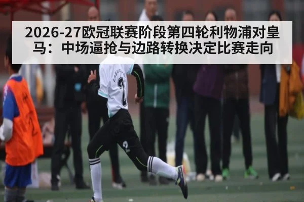 2026-27欧冠联赛阶段第四轮利物浦对皇马：中场逼抢与边路转换决定比赛走向